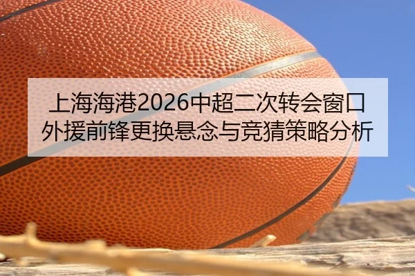 上海海港2026中超二次转会窗口外援前锋更换悬念与竞猜策略分析