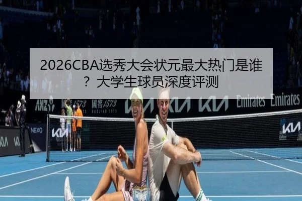 2026CBA选秀大会状元最大热门是谁？大学生球员深度评测