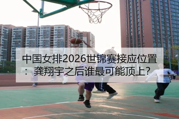 中国女排2026世锦赛接应位置：龚翔宇之后谁最可能顶上？